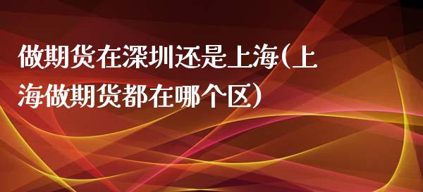 做期货在深圳还是上海(上海做期货都在哪个区)_https://www.qianjuhuagong.com_期货平台_第1张