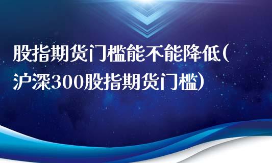 股指期货门槛能不能降低(沪深300股指期货门槛)_https://www.qianjuhuagong.com_期货直播_第1张