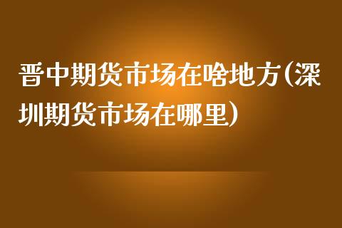 晋中期货市场在啥地方(深圳期货市场在哪里)_https://www.qianjuhuagong.com_期货直播_第1张