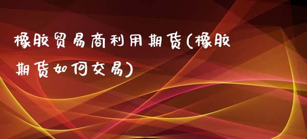 橡胶贸易商利用期货(橡胶期货如何交易)_https://www.qianjuhuagong.com_期货平台_第1张