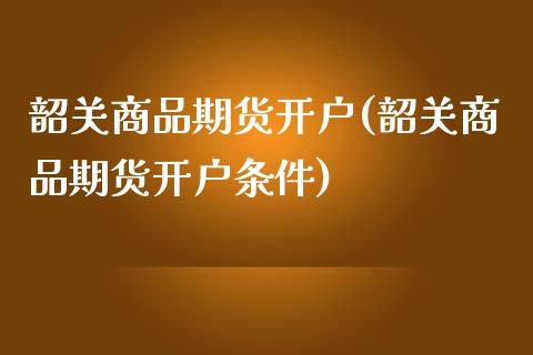 韶关商品期货开户(韶关商品期货开户条件)_https://www.qianjuhuagong.com_期货直播_第1张