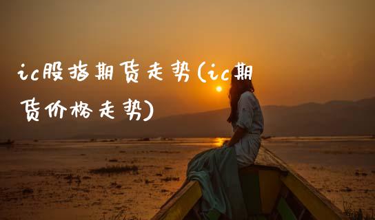 ic股指期货走势(ic期货价格走势)_https://www.qianjuhuagong.com_期货平台_第1张