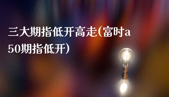 三大期指低开高走(富时a50期指低开)_https://www.qianjuhuagong.com_期货行情_第1张