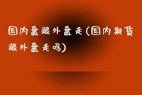 国内盘跟外盘走(国内期货跟外盘走吗)_https://www.qianjuhuagong.com_期货开户_第1张