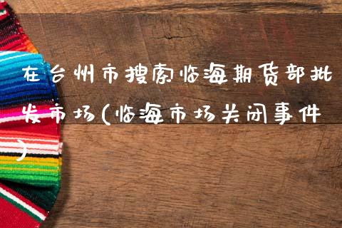 在台州市搜索临海期货部批发市场(临海市场关闭事件)_https://www.qianjuhuagong.com_期货平台_第1张