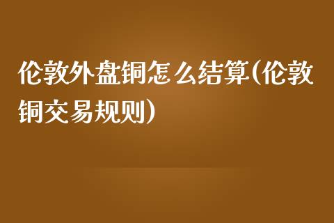 伦敦外盘铜怎么结算(伦敦铜交易规则)_https://www.qianjuhuagong.com_期货行情_第1张