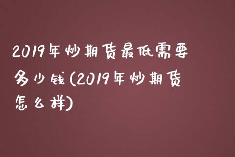 2019年炒期货最低需要多少钱(2019年炒期货怎么样)_https://www.qianjuhuagong.com_期货行情_第1张