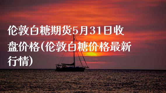 伦敦白糖期货5月31日收盘价格(伦敦白糖价格最新行情)_https://www.qianjuhuagong.com_期货行情_第1张