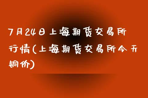 7月24日上海期货交易所行情(上海期货交易所今天铜价)_https://www.qianjuhuagong.com_期货开户_第1张