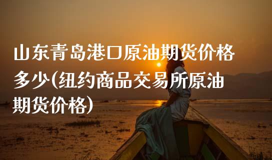 山东青岛港口原油期货价格多少(纽约商品交易所原油期货价格)_https://www.qianjuhuagong.com_期货直播_第1张