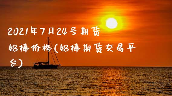 2021年7月24号期货铝棒价格(铝棒期货交易平台)_https://www.qianjuhuagong.com_期货行情_第1张