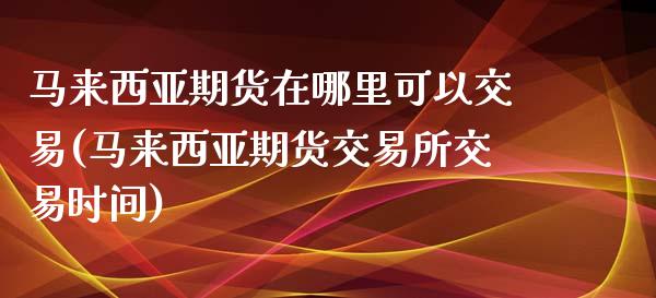 马来西亚期货在哪里可以交易(马来西亚期货交易所交易时间)_https://www.qianjuhuagong.com_期货百科_第1张