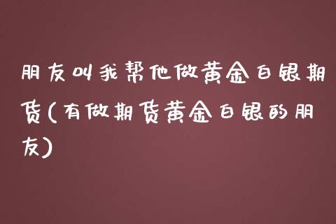 朋友叫我帮他做黄金白银期货(有做期货黄金白银的朋友)_https://www.qianjuhuagong.com_期货直播_第1张