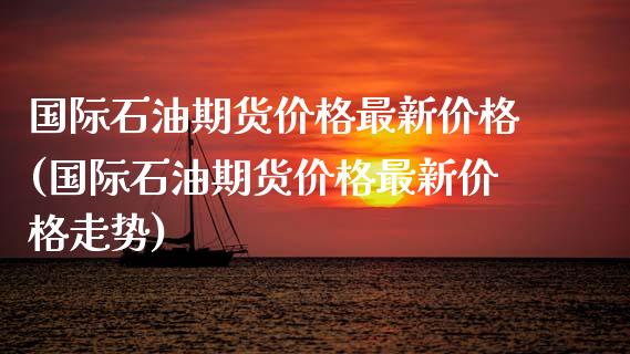 国际石油期货价格最新价格(国际石油期货价格最新价格走势)_https://www.qianjuhuagong.com_期货行情_第1张