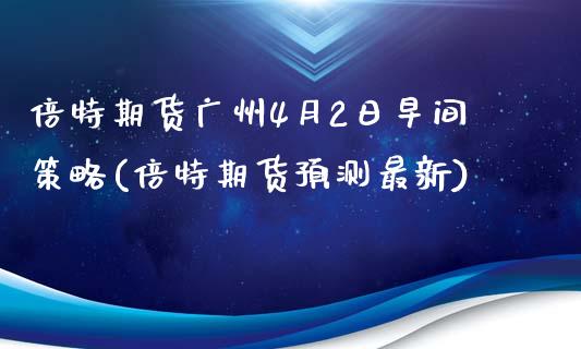 倍特期货广州4月2日早间策略(倍特期货预测最新)_https://www.qianjuhuagong.com_期货直播_第1张