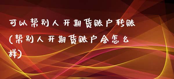 可以帮别人开期货账户转账(帮别人开期货账户会怎么样)_https://www.qianjuhuagong.com_期货百科_第1张