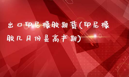 出口印尼橡胶期货(印尼橡胶几月份是高产期)_https://www.qianjuhuagong.com_期货直播_第1张