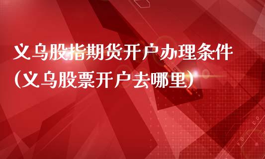 义乌股指期货开户办理条件(义乌股票开户去哪里)_https://www.qianjuhuagong.com_期货直播_第1张