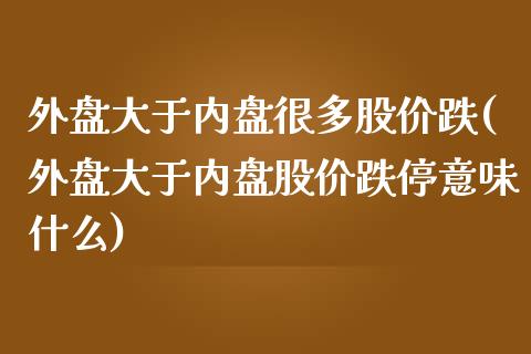 外盘大于内盘很多股价跌(外盘大于内盘股价跌停意味什么)_https://www.qianjuhuagong.com_期货平台_第1张