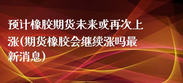 预计橡胶期货未来或再次上涨(期货橡胶会继续涨吗最新消息)_https://www.qianjuhuagong.com_期货开户_第1张