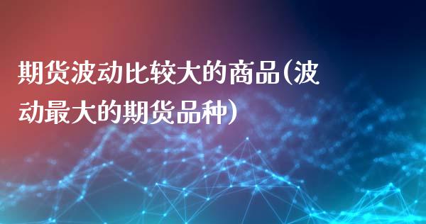 期货波动比较大的商品(波动最大的期货品种)_https://www.qianjuhuagong.com_期货直播_第1张