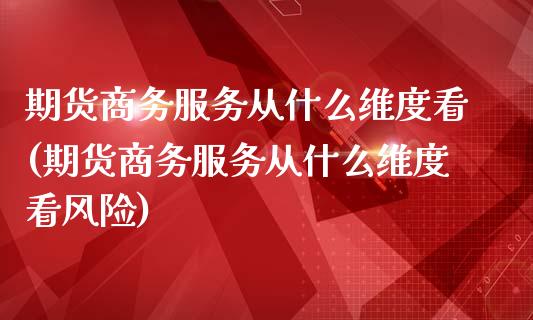 期货商务服务从什么维度看(期货商务服务从什么维度看风险)_https://www.qianjuhuagong.com_期货百科_第1张