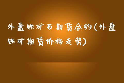 外盘铁矿石期货合约(外盘铁矿期货价格走势)_https://www.qianjuhuagong.com_期货开户_第1张