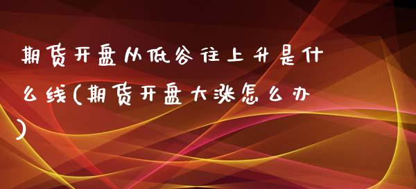 期货开盘从低谷往上升是什么线(期货开盘大涨怎么办)_https://www.qianjuhuagong.com_期货开户_第1张