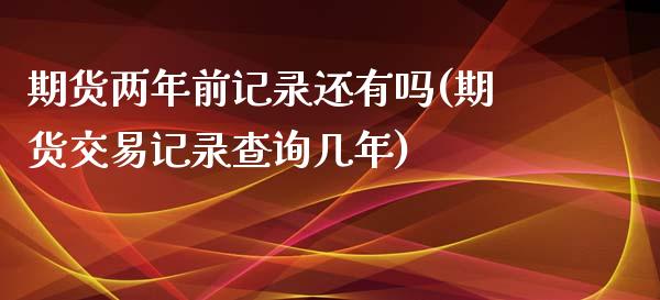 期货两年前记录还有吗(期货交易记录查询几年)_https://www.qianjuhuagong.com_期货百科_第1张