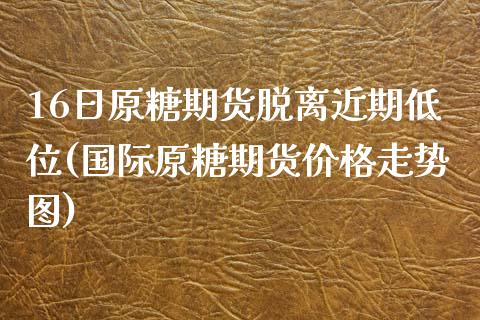 16日原糖期货脱离近期低位(国际原糖期货价格走势图)_https://www.qianjuhuagong.com_期货平台_第1张