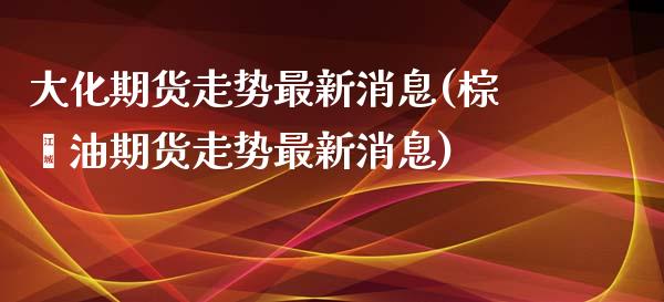 大化期货走势最新消息(棕榈油期货走势最新消息)_https://www.qianjuhuagong.com_期货直播_第1张