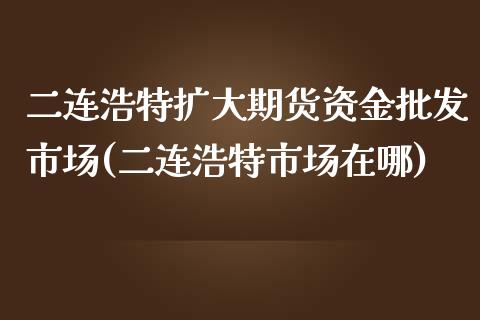 二连浩特扩大期货资金批发市场(二连浩特市场在哪)_https://www.qianjuhuagong.com_期货开户_第1张