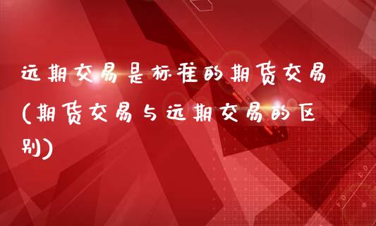 远期交易是标准的期货交易(期货交易与远期交易的区别)_https://www.qianjuhuagong.com_期货百科_第1张