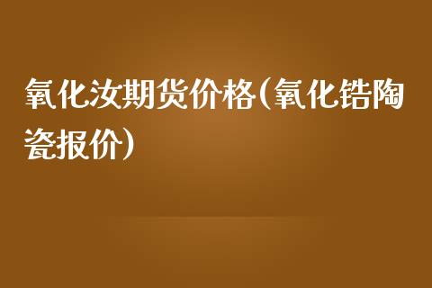 氧化汝期货价格(氧化锆陶瓷报价)_https://www.qianjuhuagong.com_期货百科_第1张