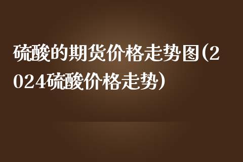 硫酸的期货价格走势图(2024硫酸价格走势)_https://www.qianjuhuagong.com_期货百科_第1张