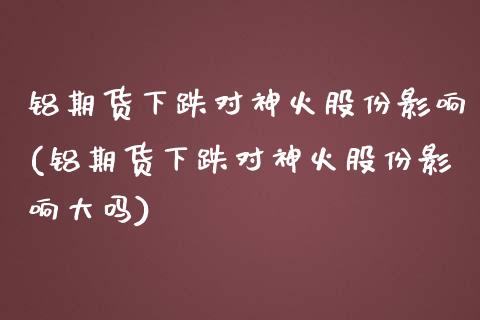 铝期货下跌对神火股份影响(铝期货下跌对神火股份影响大吗)_https://www.qianjuhuagong.com_期货行情_第1张