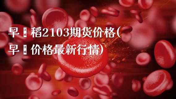 早籼稻2103期货价格(早籼价格最新行情)_https://www.qianjuhuagong.com_期货直播_第1张