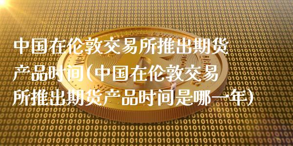 中国在伦敦交易所推出期货产品时间(中国在伦敦交易所推出期货产品时间是哪一年)_https://www.qianjuhuagong.com_期货百科_第1张