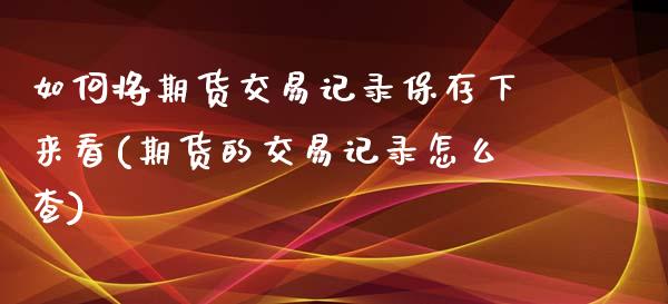 如何将期货交易记录保存下来看(期货的交易记录怎么查)_https://www.qianjuhuagong.com_期货百科_第1张