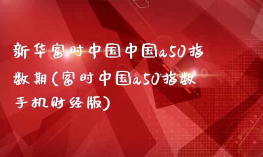 新华富时中国中国a50指数期(富时中国a50指数手机财经版)_https://www.qianjuhuagong.com_期货行情_第1张