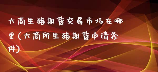 大商生猪期货交易市场在哪里(大商所生猪期货申请条件)_https://www.qianjuhuagong.com_期货开户_第1张