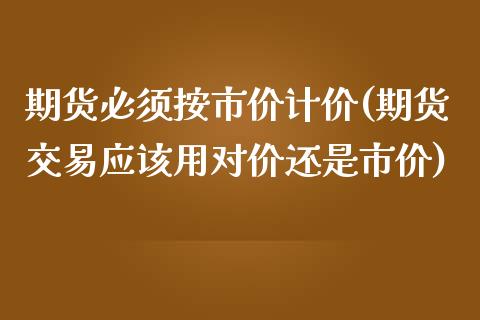 期货必须按市价计价(期货交易应该用对价还是市价)_https://www.qianjuhuagong.com_期货开户_第1张