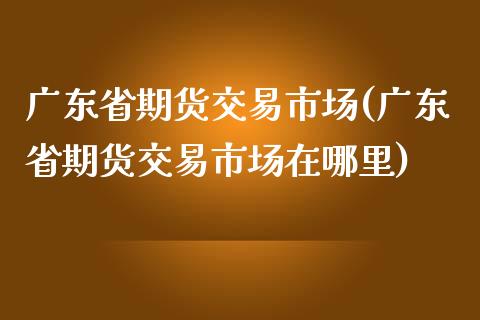 广东省期货交易市场(广东省期货交易市场在哪里)_https://www.qianjuhuagong.com_期货百科_第1张