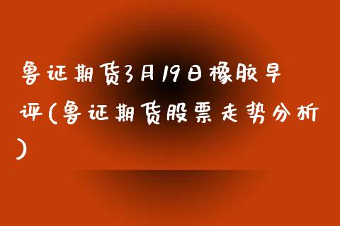 鲁证期货3月19日橡胶早评(鲁证期货股票走势分析)_https://www.qianjuhuagong.com_期货平台_第1张