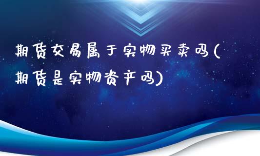 期货交易属于实物买卖吗(期货是实物资产吗)_https://www.qianjuhuagong.com_期货平台_第1张