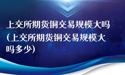 上交所期货铜交易规模大吗(上交所期货铜交易规模大吗多少)_https://www.qianjuhuagong.com_期货直播_第1张