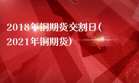 2018年铜期货交割日(2021年铜期货)_https://www.qianjuhuagong.com_期货行情_第1张