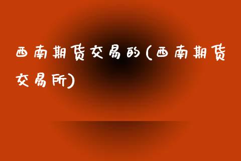 西南期货交易的(西南期货交易所)_https://www.qianjuhuagong.com_期货百科_第1张