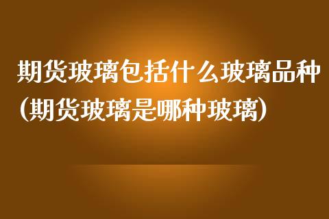 期货玻璃包括什么玻璃品种(期货玻璃是哪种玻璃)_https://www.qianjuhuagong.com_期货平台_第1张