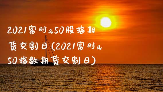 2021富时a50股指期货交割日(2021富时a50指数期货交割日)_https://www.qianjuhuagong.com_期货直播_第1张